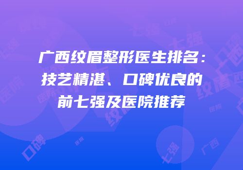 广西纹眉整形医生排名：技艺精湛、口碑优良的前七强及医院推荐