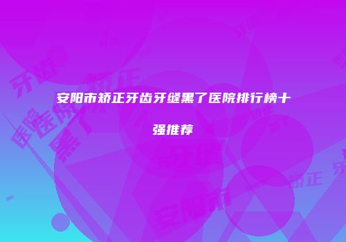 安阳市矫正牙齿牙缝黑了医院排行榜十强推荐