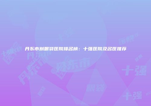 丹东市割眼袋医院排名榜：十强医院及名医推荐