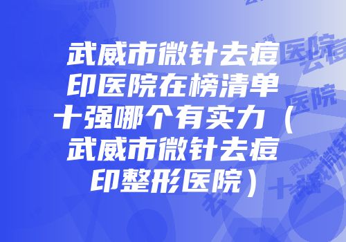 武威市微针去痘印医院在榜清单十强哪个有实力（武威市微针去痘印整形医院）