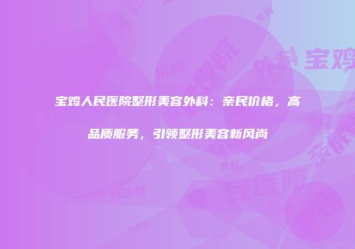 宝鸡人民医院整形美容外科：亲民价格，高品质服务，引领整形美容新风尚
