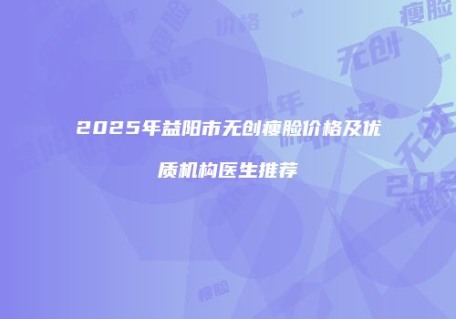 2025年益阳市无创瘦脸价格及优质机构医生推荐