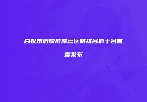 白银市唇畸形修复医院排名前十名首度发布