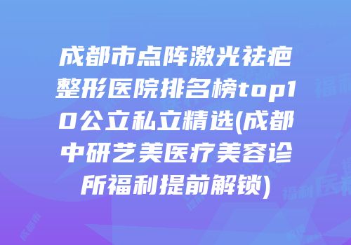 成都市点阵激光祛疤整形医院排名榜top10公立私立精选(成都中研艺美医疗美容诊所福利提前解锁)
