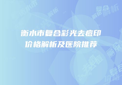 衡水市复合彩光去痘印价格解析及医院推荐