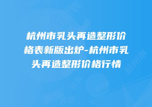 杭州市乳头再造整形价格表新版出炉-杭州市乳头再造整形价格行情