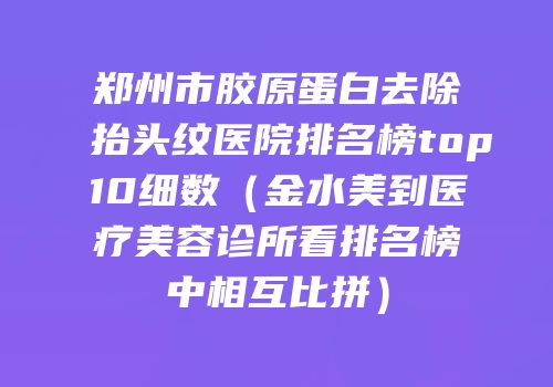 郑州市胶原蛋白去除抬头纹医院排名榜top10细数（金水美到医疗美容诊所看排名榜中相互比拼）