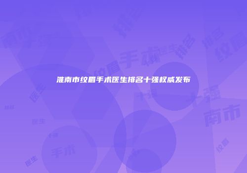 淮南市纹眉手术医生排名十强权威发布
