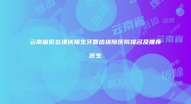 云南省低位埋伏阻生牙智齿拔除医院排名及推荐医生