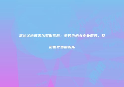 嘉峪关市韩美尔整形医院：亲民价格与专业服务，整形医疗费用解析