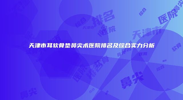 天津市耳软骨垫鼻尖术医院排名及综合实力分析