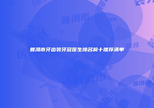 普洱市牙齿装牙冠医生排名前十推荐清单
