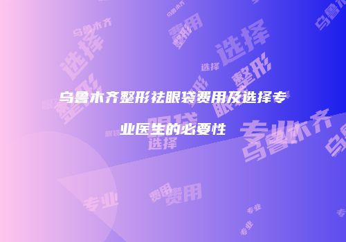 乌鲁木齐整形祛眼袋费用及选择专业医生的必要性
