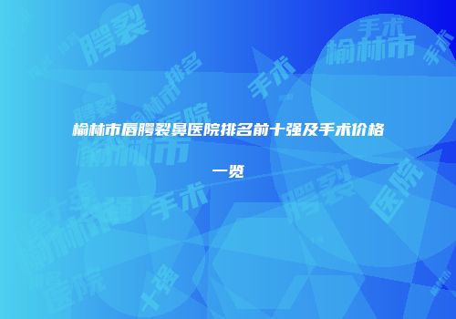 榆林市唇腭裂鼻医院排名前十强及手术价格一览