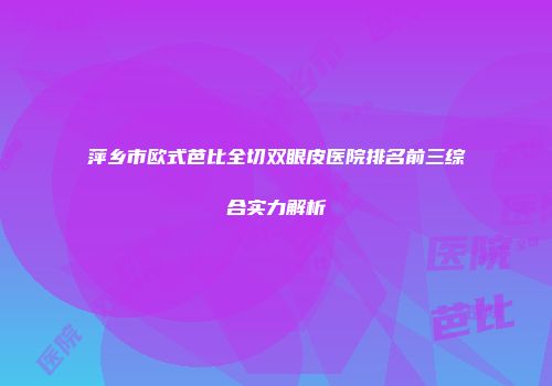 萍乡市欧式芭比全切双眼皮医院排名前三综合实力解析