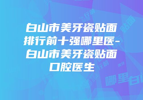 白山市美牙瓷贴面排行前十强哪里医-白山市美牙瓷贴面口腔医生