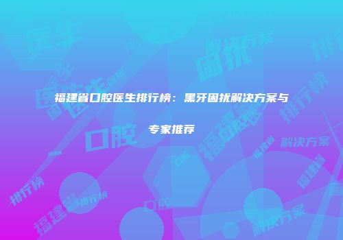 福建省口腔医生排行榜：黑牙困扰解决方案与专家推荐