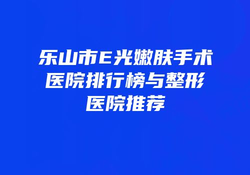 乐山市E光嫩肤手术医院排行榜与整形医院推荐