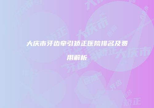 大庆市牙齿牵引矫正医院排名及费用解析
