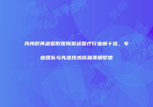 苏州脐再造整形医院荣获医疗行业前十佳，专业团队与先进技术成就美丽梦想