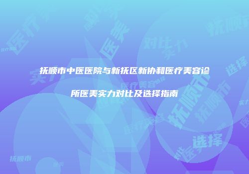 抚顺市中医医院与新抚区新协和医疗美容诊所医美实力对比及选择指南