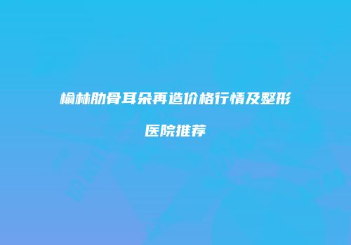 榆林肋骨耳朵再造价格行情及整形医院推荐