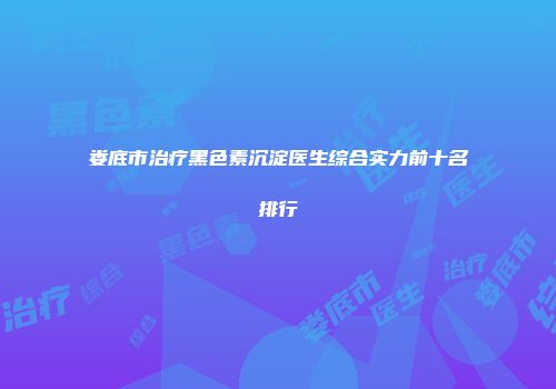 娄底市治疗黑色素沉淀医生综合实力前十名排行