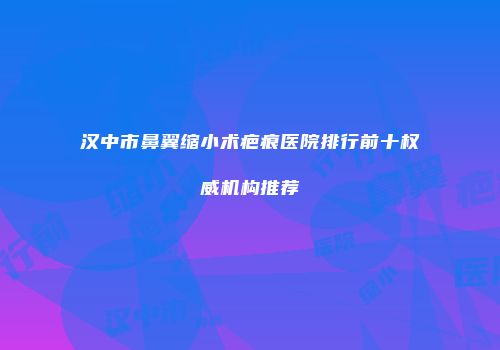汉中市鼻翼缩小术疤痕医院排行前十权威机构推荐