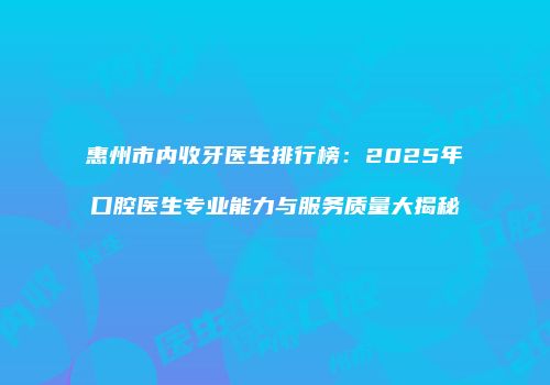 惠州市内收牙医生排行榜：2025年口腔医生专业能力与服务质量大揭秘