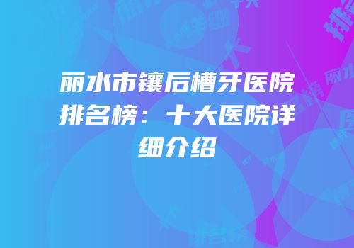 丽水市镶后槽牙医院排名榜：十大医院详细介绍