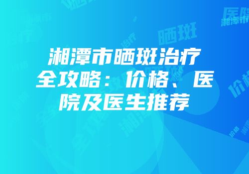 湘潭市晒斑治疗全攻略：价格、医院及医生推荐