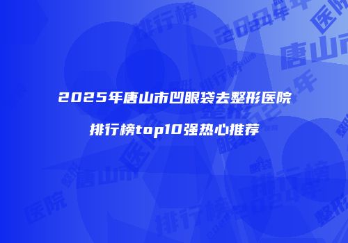 2025年唐山市凹眼袋去整形医院排行榜top10强热心推荐