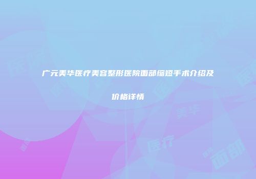 广元美华医疗美容整形医院面部缩短手术介绍及价格详情
