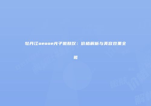 牡丹江oeooe光子嫩肤仪：价格解析与美容效果全览