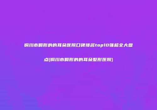 铜川市畸形的的耳朵医院口碑排名top10强超全大盘点(铜川市畸形的的耳朵整形医院)
