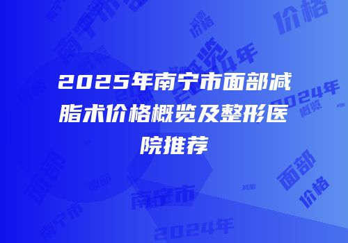 2025年南宁市面部减脂术价格概览及整形医院推荐