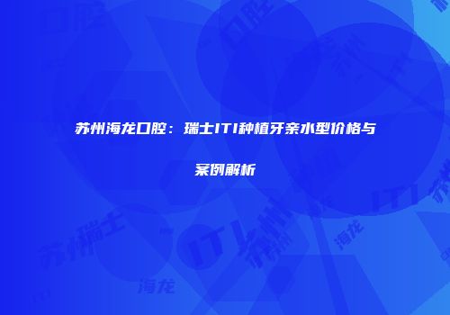 苏州海龙口腔：瑞士ITI种植牙亲水型价格与案例解析