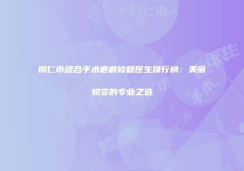 铜仁市缝合手术疤痕修复医生排行榜：美丽蜕变的专业之选