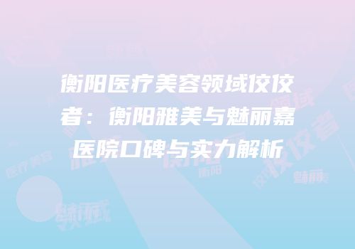 衡阳医疗美容领域佼佼者：衡阳雅美与魅丽嘉医院口碑与实力解析