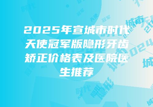 2025年宣城市时代天使冠军版隐形牙齿矫正价格表及医院医生推荐