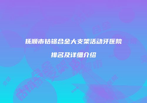 抚顺市钴铬合金大支架活动牙医院排名及详细介绍