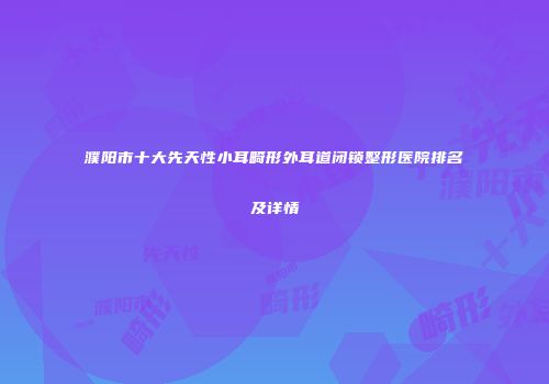 濮阳市十大先天性小耳畸形外耳道闭锁整形医院排名及详情