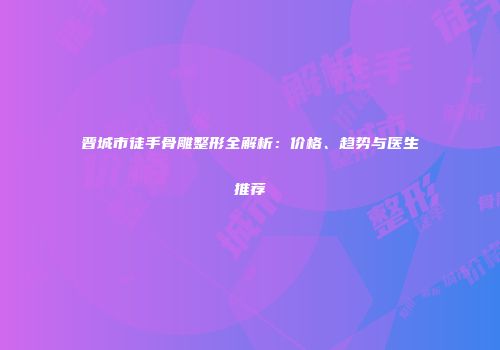 晋城市徒手骨雕整形全解析：价格、趋势与医生推荐