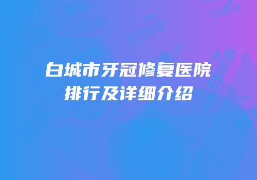 白城市牙冠修复医院排行及详细介绍