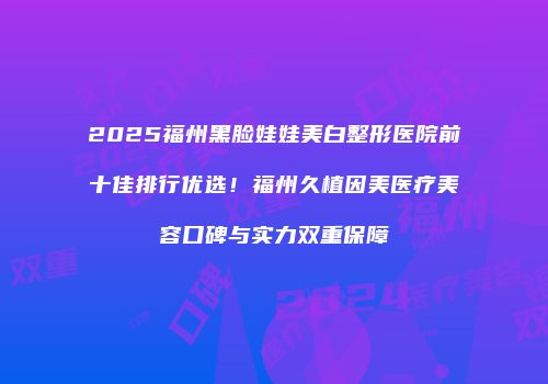 2025福州黑脸娃娃美白整形医院前十佳排行优选！福州久植因美医疗美容口碑与实力双重保障