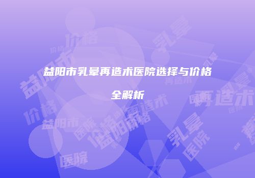 益阳市乳晕再造术医院选择与价格全解析