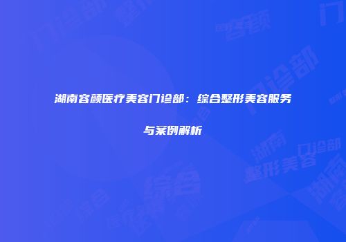 湖南容颜医疗美容门诊部：综合整形美容服务与案例解析