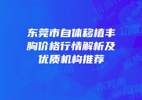 东莞市自体移植丰胸价格行情解析及优质机构推荐