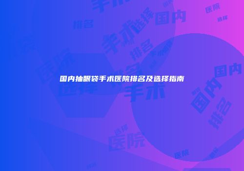 国内抽眼袋手术医院排名及选择指南
