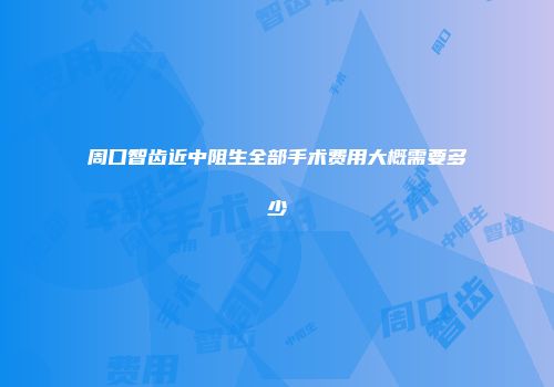 周口智齿近中阻生全部手术费用大概需要多少